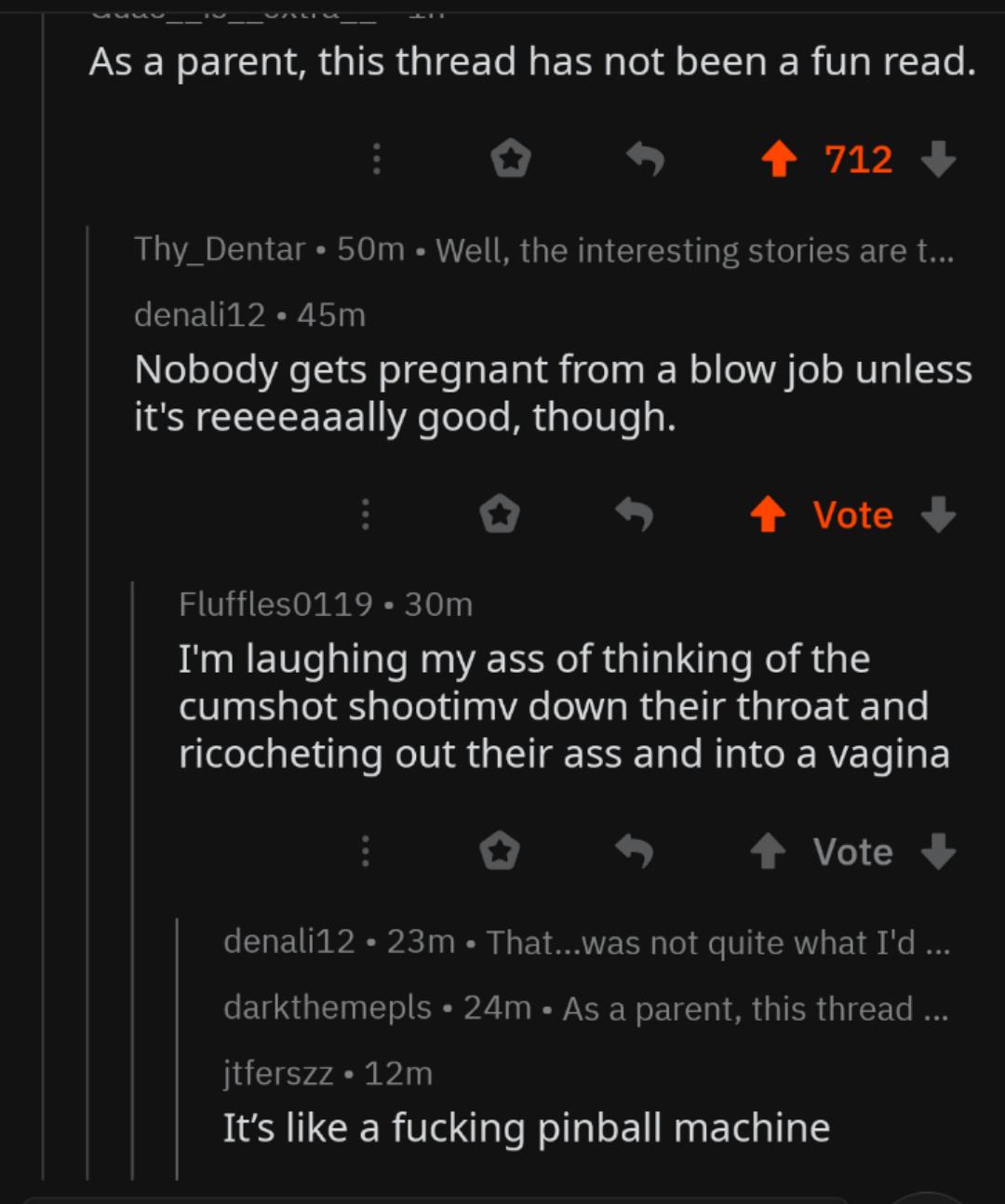 screenshot - As a parent, this thread has not been a fun read. 0 4 712 Thy_Dentar 50m Well, the interesting stories are t... denali12.45m Nobody gets pregnant from a blow job unless it's reeeeaaally good, though. 1 Vote Fluffles0119.30m I'm laughing my as