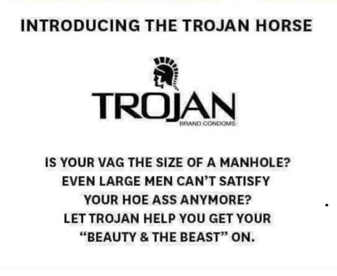 document - Introducing The Trojan Horse Trojan Brand Condoms Is Your Vag The Size Of A Manhole? Even Large Men Can'T Satisfy Your Hoe Ass Anymore? Let Trojan Help You Get Your Beauty & The Beast" On.