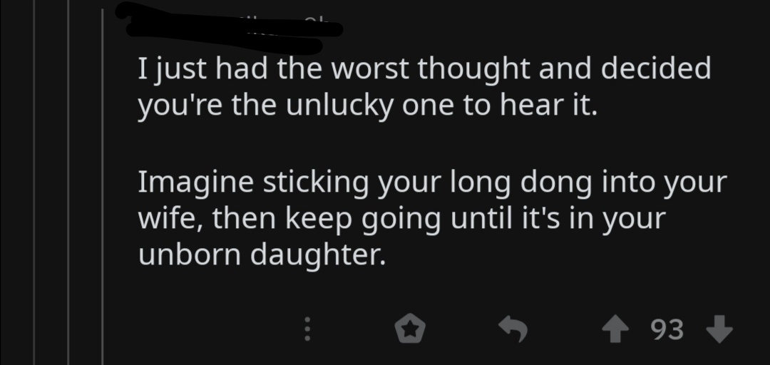 darkness - I just had the worst thought and decided you're the unlucky one to hear it. Imagine sticking your long dong into your wife, then keep going until it's in your unborn daughter. 5 93