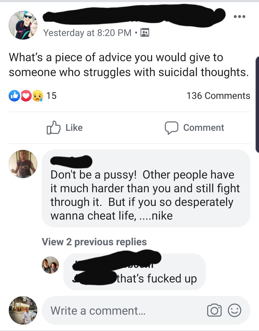 Yesterday at What's a piece of advice you would give to someone who struggles with suicidal thoughts. Do 15 136 Comment omment Don't be a pussy! Other people have it much harder than you and still fight through it. But if you so desperately wanna cheat…