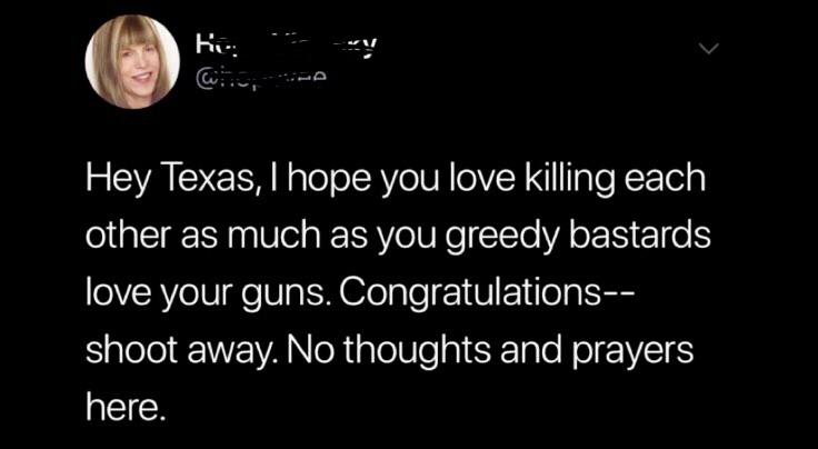 h y Hey Texas, I hope you love killing each other as much as you greedy bastards 'love your guns. Congratulations shoot away. No thoughts and prayers here.