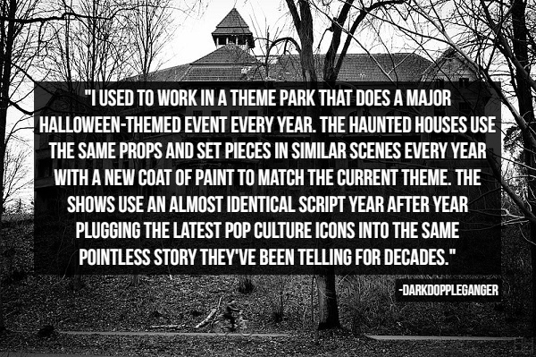 "Tused To Work In A Theme Park That Does A Major HalloweenThemed Event Every Year. The Haunted Houses Use The Same Props And Set Pieces In Similar Scenes Every Year With A New Coat Of Paint To Match The Current Theme. The Shows Use An Almost Identical…