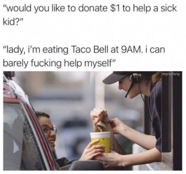 drive through window - "would you to donate $1 to help a sick kid?" "lady, i'm eating Taco Bell at 9AM. i can barely fucking help myself" drgraytang