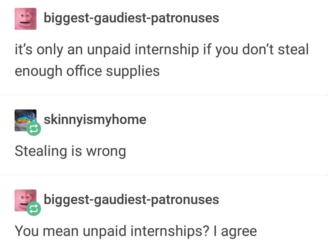 document - biggestgaudiestpatronuses it's only an unpaid internship if you don't steal enough office supplies skinnyismyhome Stealing is wrong biggestgaudiestpatronuses You mean unpaid internships? I agree