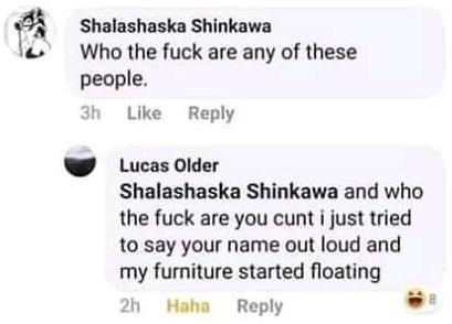 document - Shalashaska Shinkawa Who the fuck are any of these people. 3h Lucas Older Shalashaska Shinkawa and who the fuck are you cunt i just tried to say your name out loud and my furniture started floating 2h Haha
