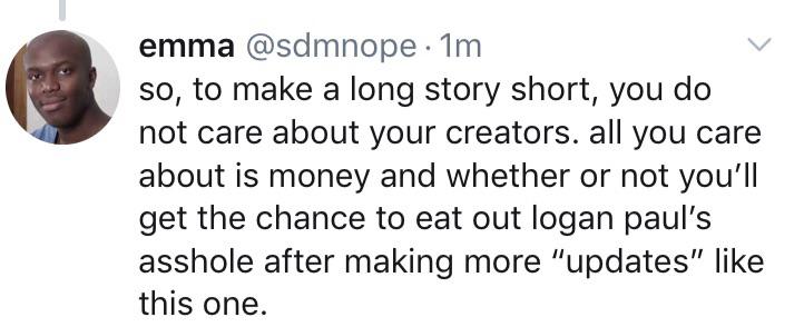 smile - emma 1m so, to make a long story short, you do not care about your creators. all you care about is money and whether or not you'll get the chance to eat out logan paul's asshole after making more "updates" this one.