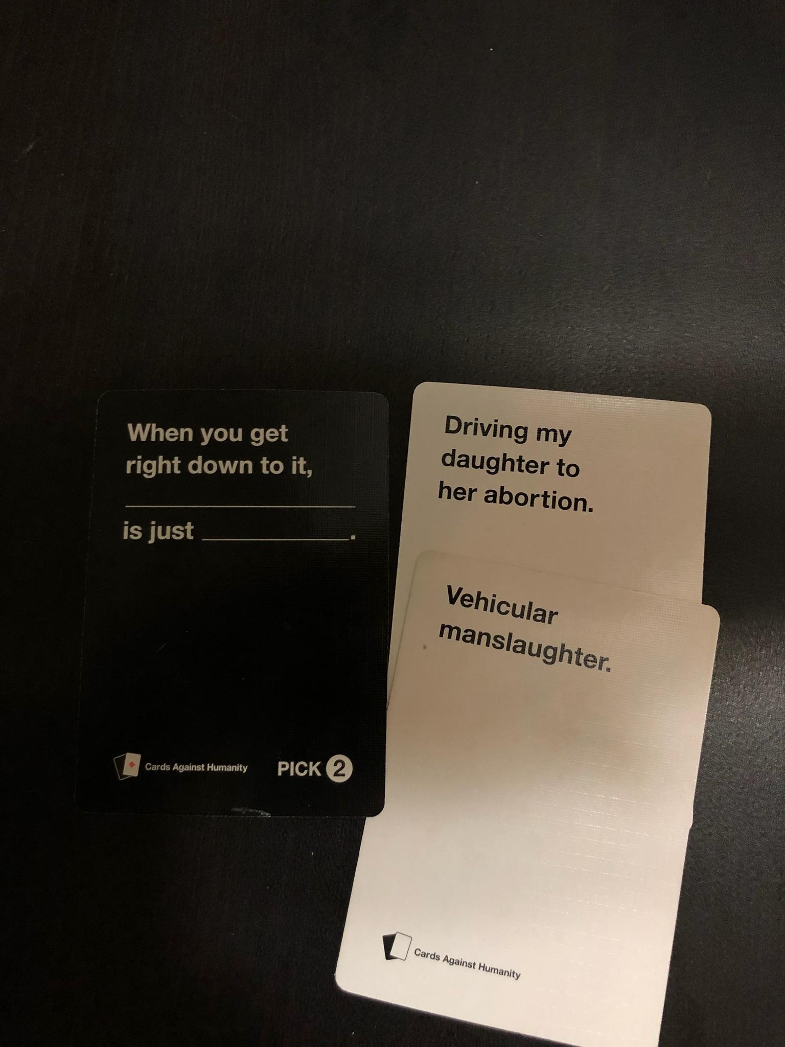 When you get right down to it, Driving my daughter to her abortion. is just Vehicular manslaughter. Cards Against Humanity Pick 2 Cards Against Humanity