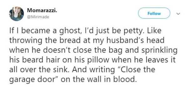 Momarazzi. If I became a ghost, I'd just be petty. throwing the bread at my husband's head when he doesn't close the bag and sprinkling his beard hair on his pillow when he leaves it all over the sink. And writing