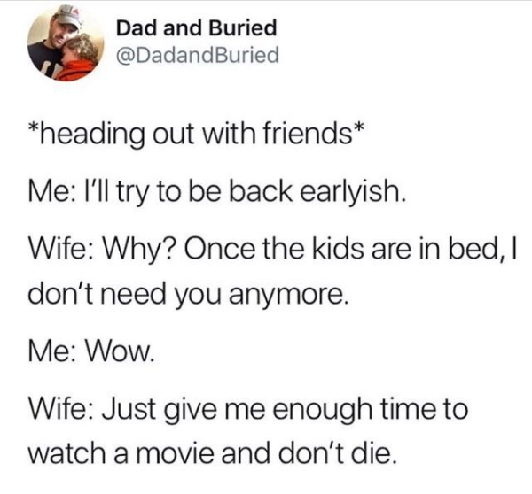 wow thanks im cured depression - Dad and Buried heading out with friends Me I'll try to be back earlyish. Wife Why? Once the kids are in bed, I don't need you anymore. Me Wow. Wife Just give me enough time to watch a movie and don't die.