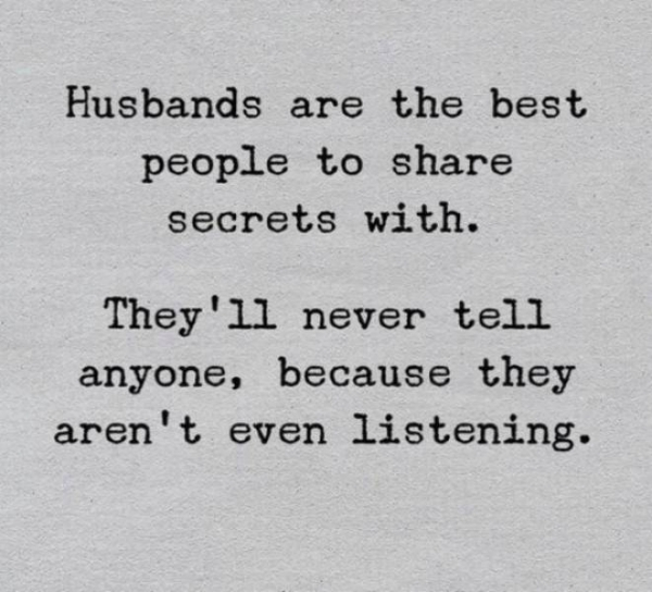 Husbands are the best people to secrets with. They'll never tell anyone, because they aren't even listening.
