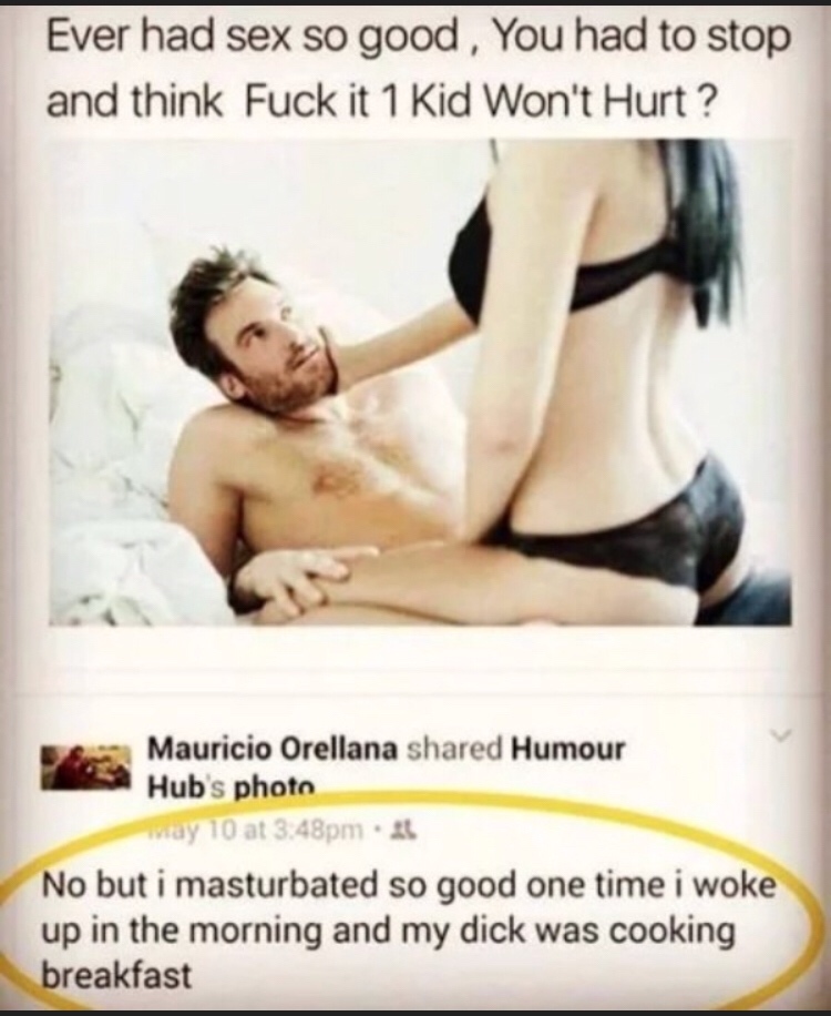 photo caption - Ever had sex so good, You had to stop and think Fuck it 1 Kid Won't Hurt? Mauricio Orellana d Humour Hub's photo may 10 at 3.48pm No but i masturbated so good one time i woke up in the morning and my dick was cooking breakfast