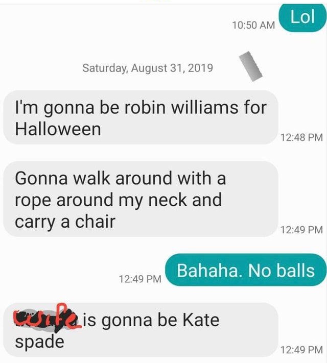 Lol Saturday, I'm gonna be robin williams for Halloween Gonna walk around with a rope around my neck and carry a chair Bahaha. No balls 2 is gonna be Kate spade
