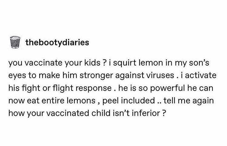 thebootydiaries you vaccinate your kids ? i squirt lemon in my son's eyes to make him stronger against viruses. i activate his fight or flight response. he is so powerful he can now eat entire lemons, peel included .. tell me again how your vac