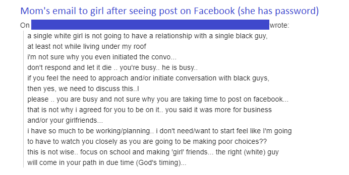 on Mom's email to girl after seeing post on Facebook she has password wrote a single white girl is not going to have a relationship with a single black guy, at least not while living under my roof i'm not sure why you even initiated the convo... d