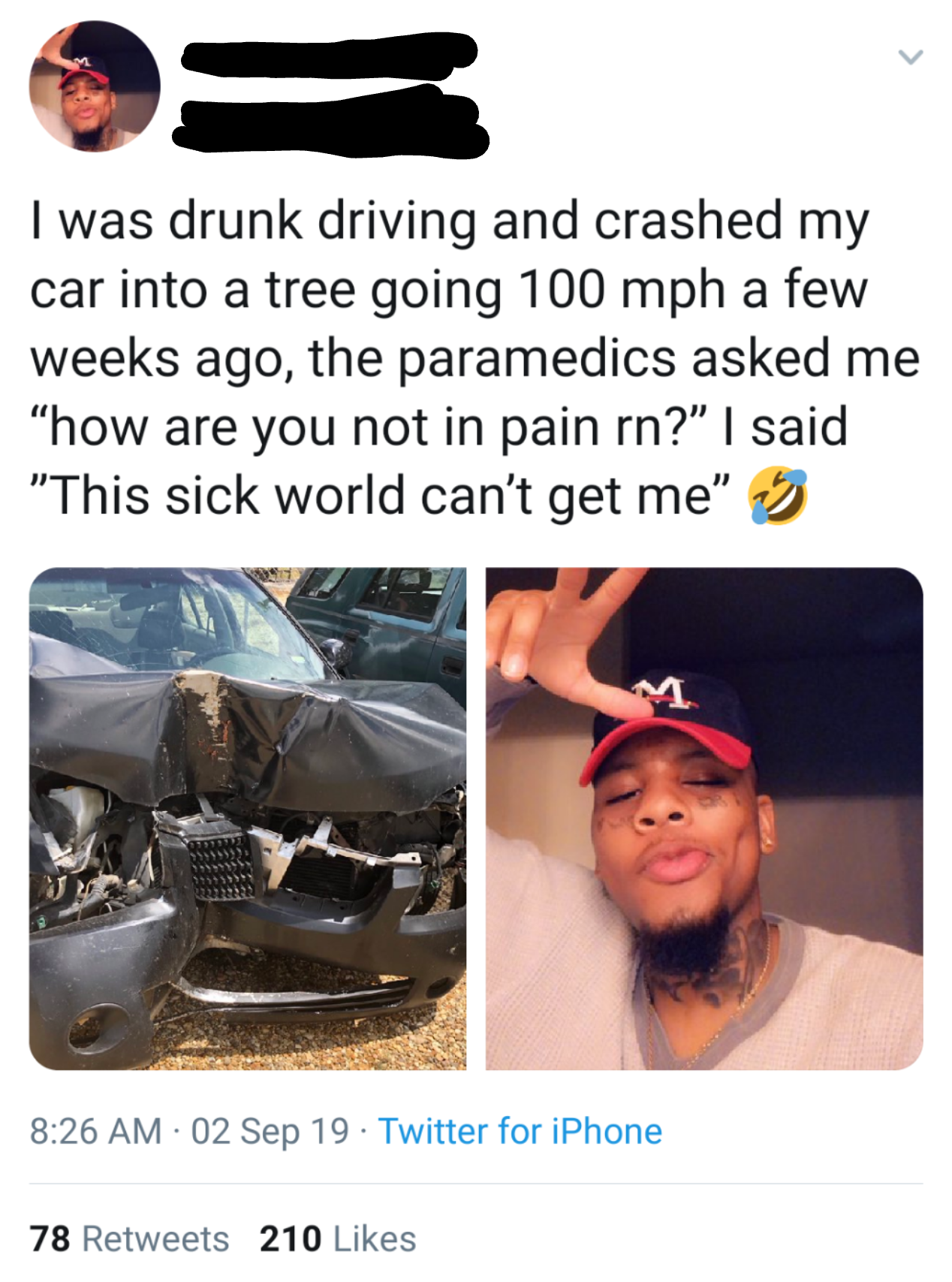 photo caption - I was drunk driving and crashed my car into a tree going 100 mph a few weeks ago, the paramedics asked me "how are you not in pain rn?" I said "This sick world can't get me" > 02 Sep 19 Twitter for iPhone 78 210