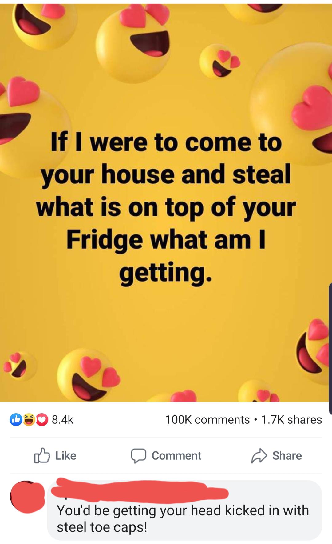 happiness - If I were to come to your house and steal what is on top of your Fridge what am I getting. 03 Comment You'd be getting your head kicked in with steel toe caps!