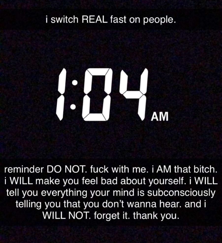 i switch Real fast on people. reminder Do Not. fuck with me. I Am that bitch. i Will make you feel bad about yourself. I Will tell you everything your mind is subconsciously telling you that you don't wanna hear, and i Will Not. forget it. thank you.