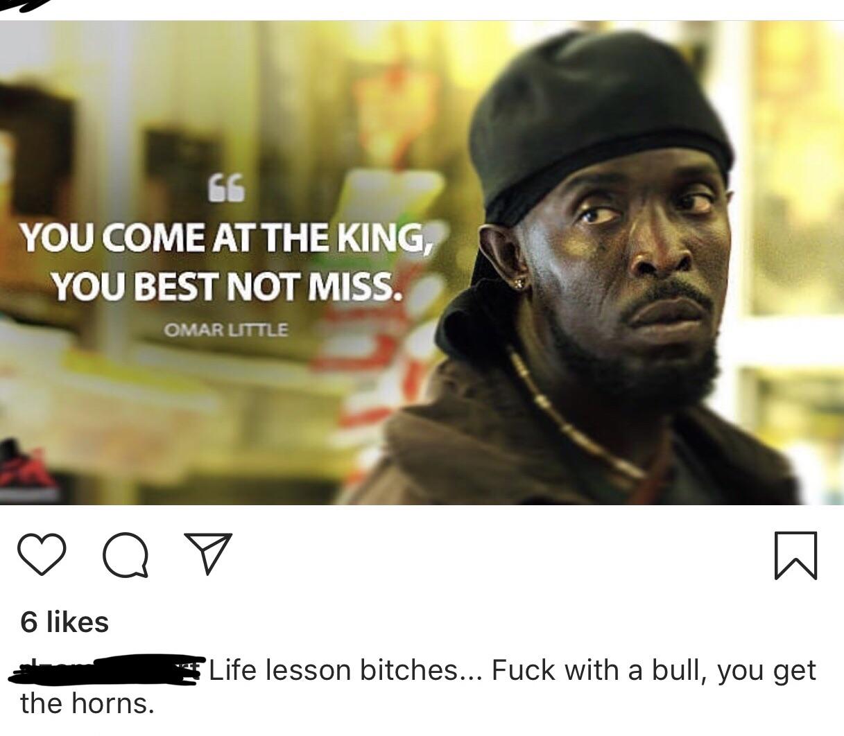 omar little meme - You Come At The King You Best Not Miss. Omar Little Q 6 Life lesson bitches... Fuck with a bull, you get the horns.