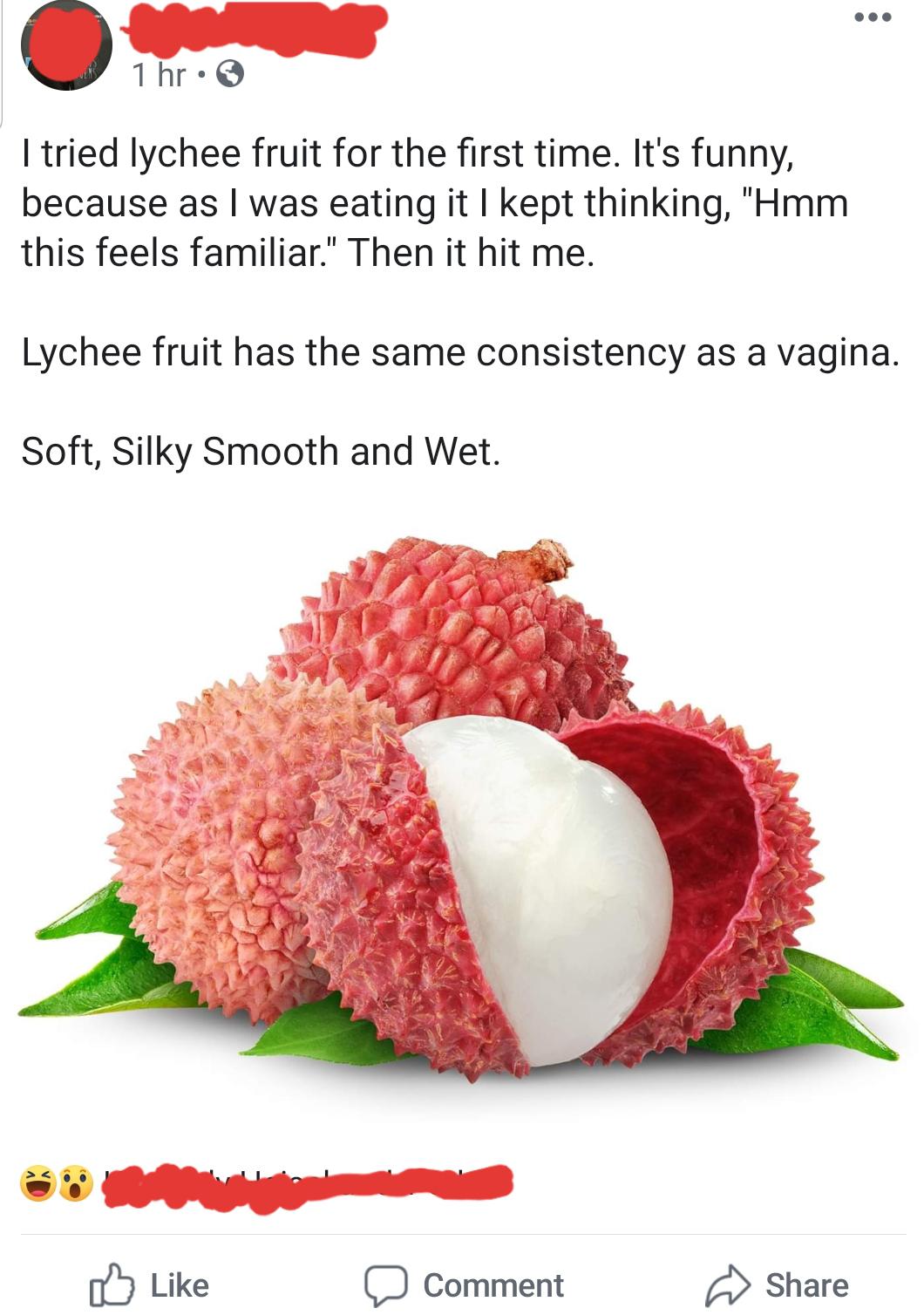 lychee fruit - 1 hr I tried lychee fruit for the first time. It's funny, because as I was eating it I kept thinking, "Hmm this feels familiar." Then it hit me. Lychee fruit has the same consistency as a vagina. Soft, Silky Smooth and Wet. Comment