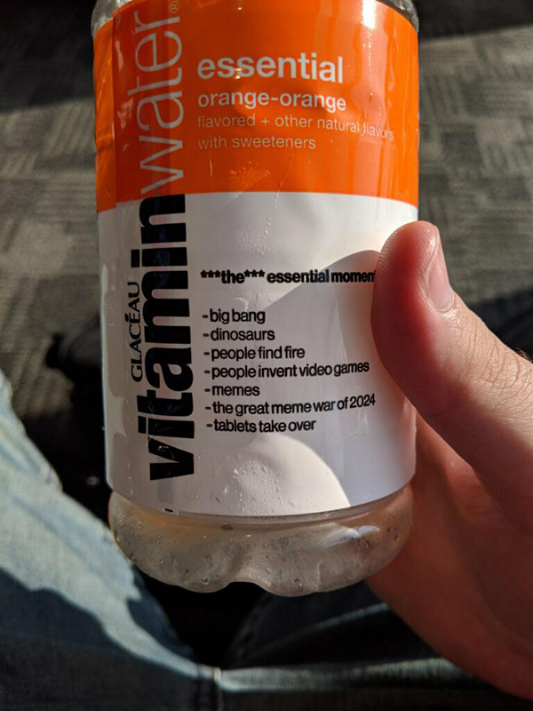 drink - essential orangeorange flavored other natural, ila with sweeteners vitaminwater the essential momeny big bang dinosaurs people find fire people invent video games memes the great meme war of 2024 tablets take over