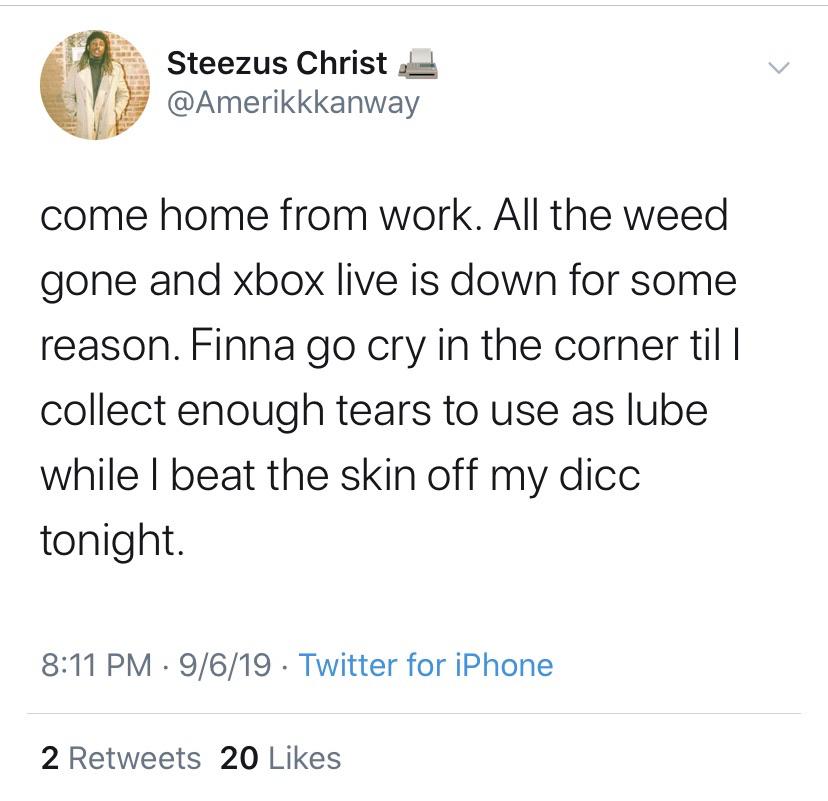 Steezus Christ come home from work. All the weed gone and xbox live is down for some reason. Finna go cry in the corner till collect enough tears to use as lube while I beat the skin off my dicc tonight. 9619 Twitter for iPhone 2 20