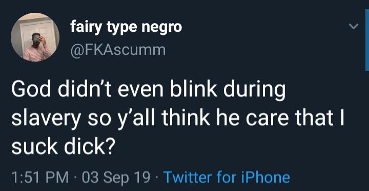 fairy type negro God didn't even blink during slavery so y'all think he care that I suck dick? 03 Sep 19 Twitter for iPhone