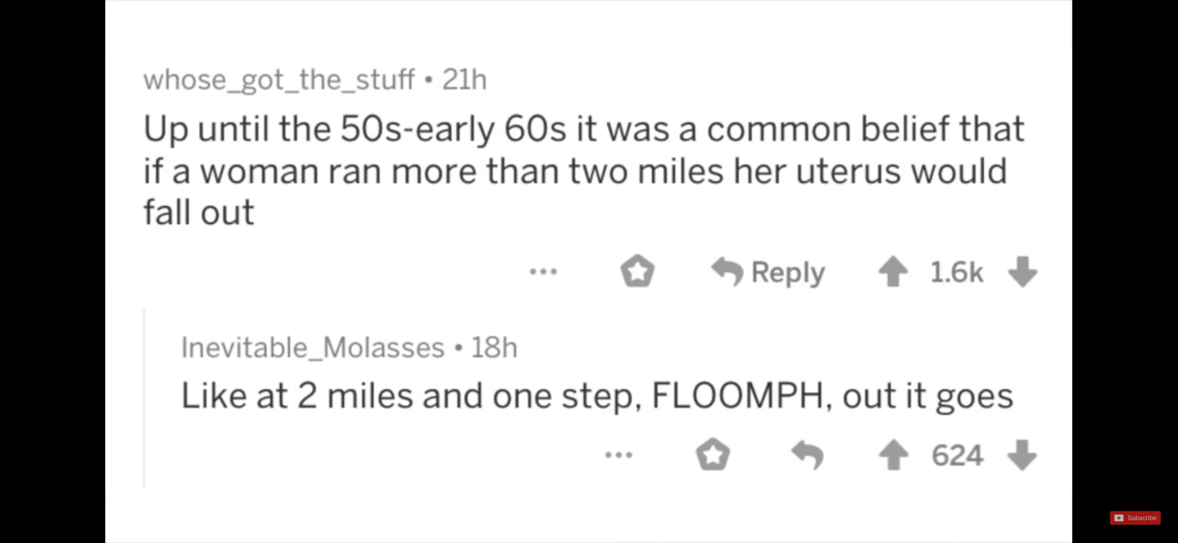 whose_got_the_stuff. 21h Up until the 50searly 60s it was a common belief that if a woman ran more than two miles her uterus would fall out ... Inevitable_Molasses 18h at 2 miles and one step, Floomph, out it goes ... 4 624 Subscribe
