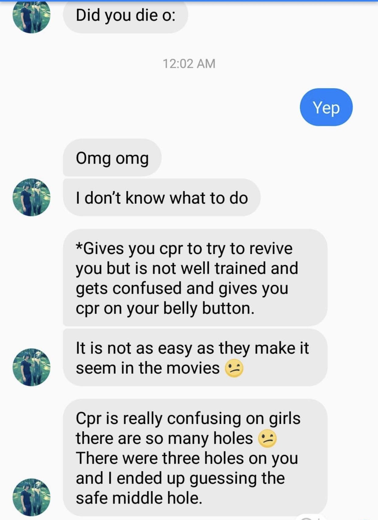 Did you die o Yep Omg omg I don't know what to do Gives you cpr to try to revive you but is not well trained and gets confused and gives you cpr on your belly button. It is not as easy as they make it seem in the movies Cpr is really confusing on girls…
