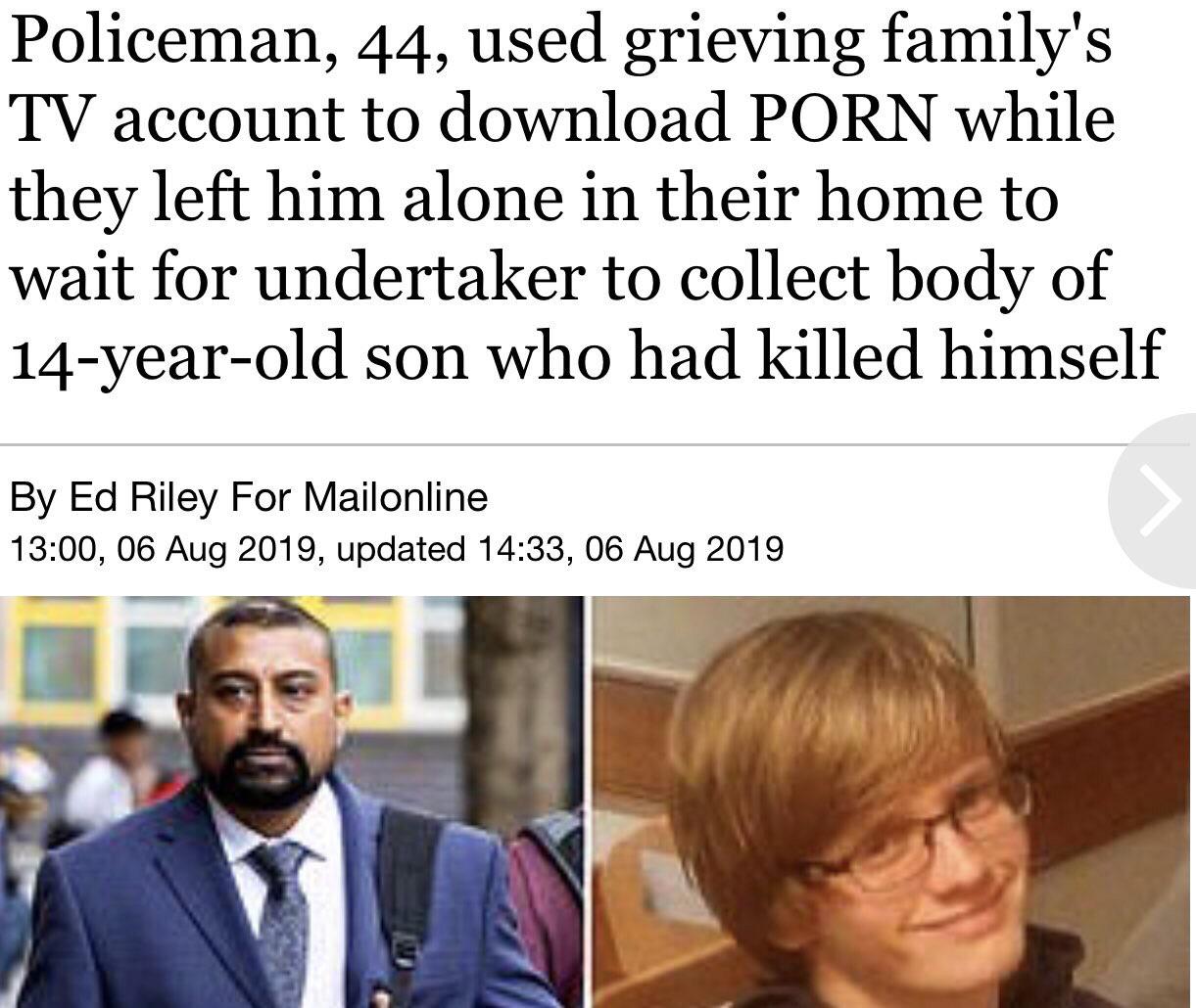 human behavior - Policeman, 44, used grieving family's Tv account to download Porn while they left him alone in their home to wait for undertaker to collect body of 14yearold son who had killed himself By Ed Riley For Mailonline , , updated ,