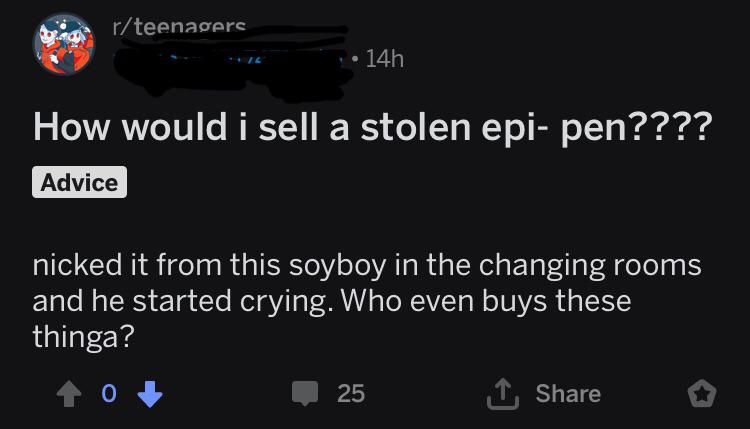rteenagers 14h How would i sell a stolen epipen???? Advice nicked it from this soyboy in the changing rooms and he started crying. Who even buys these thinga? 10 25