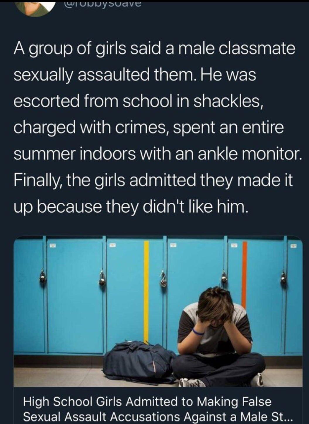 Girl - w A group of girls said a male classmate sexually assaulted them. He was escorted from school in shackles, charged with crimes, spent an entire summer indoors with an ankle monitor. Finally, the girls admitted they made it up because they didn't hi