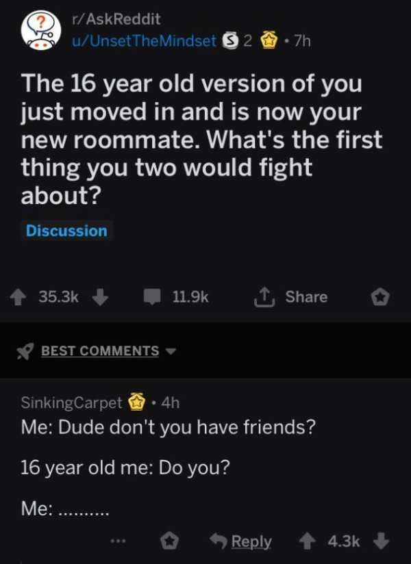 extroverts are like pop ups - rAskReddit uUnsetTheMindset S 2 .7h The 16 year old version of you just moved in and is now your new roommate. What's the first thing you two would fight about? Discussion Best Sinking Carpet 4h Me Dude don't you have friends