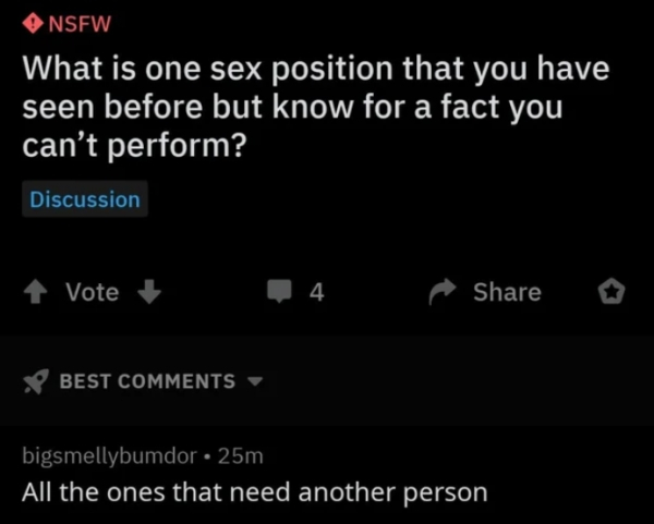 honesty quotes - Nsfw What is one sex position that you have seen before but know for a fact you can't perform? Discussion 1 Vote 4. ^ o V Best bigsmellybumdor 25m All the ones that need another person