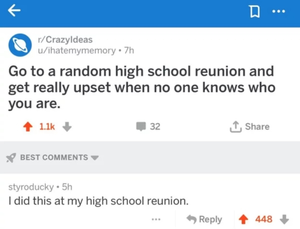 web page - rCrazyldeas uihatemymemory. 7h Go to a random high school reunion and get really upset when no one knows who you are. 32 Best styroducky 5h I did this at my high school reunion. ... 448