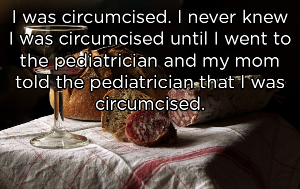I was circumcised. I never knew I was circumcised until I went to the pediatrician and my mom told the pediatricianthat I was circumcised.