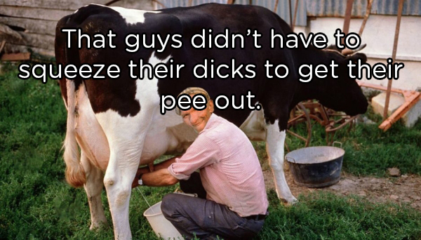 milking cow meme generator - That guys didn't have to, squeeze their dicks to get their pee out.