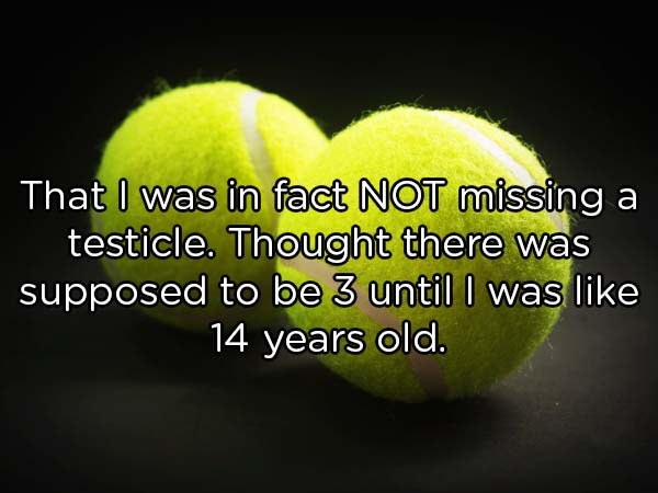tennis ball - That I was in fact Not missing a testicle. Thought there was supposed to be 3 until I was 14 years old.