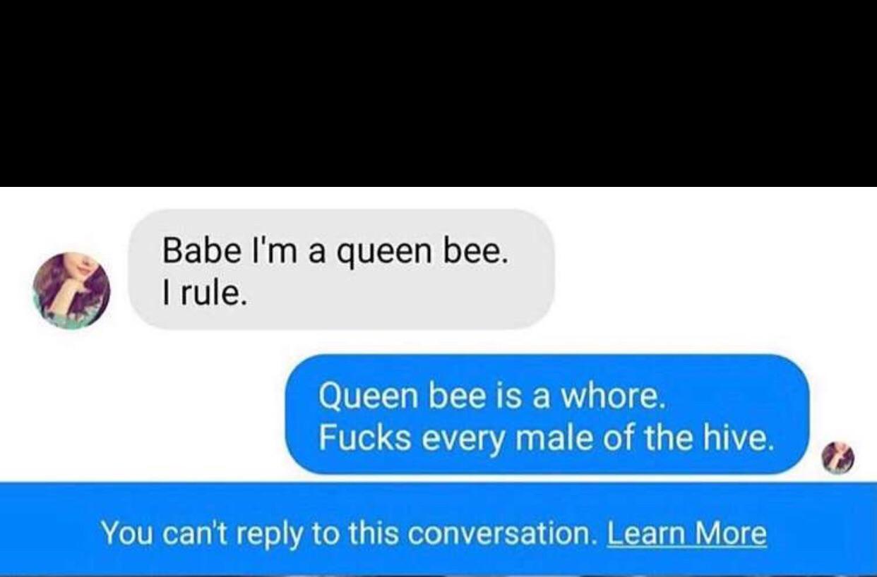Babe I'm a queen bee. I rule. Prebe. 'm a queen bee. Queen bee is a whore. Fucks every male of the hive. You can't to this conversation. Learn More