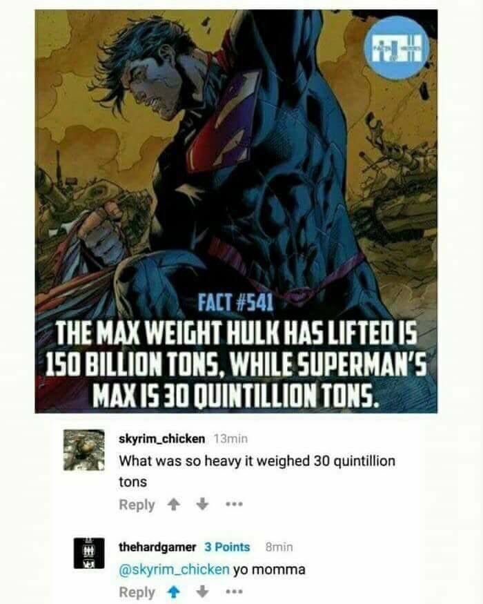 superman 30 quintillion tons - Na Fact The Max Weight Hulk Has Lifted Is 150 Billion Tons. While Superman'S Max Is 30 Quintillion Tons. skyrim_chicken 13min What was so heavy it weighed 30 quintillion tons thehardgamer 3 Points Smin yo momma