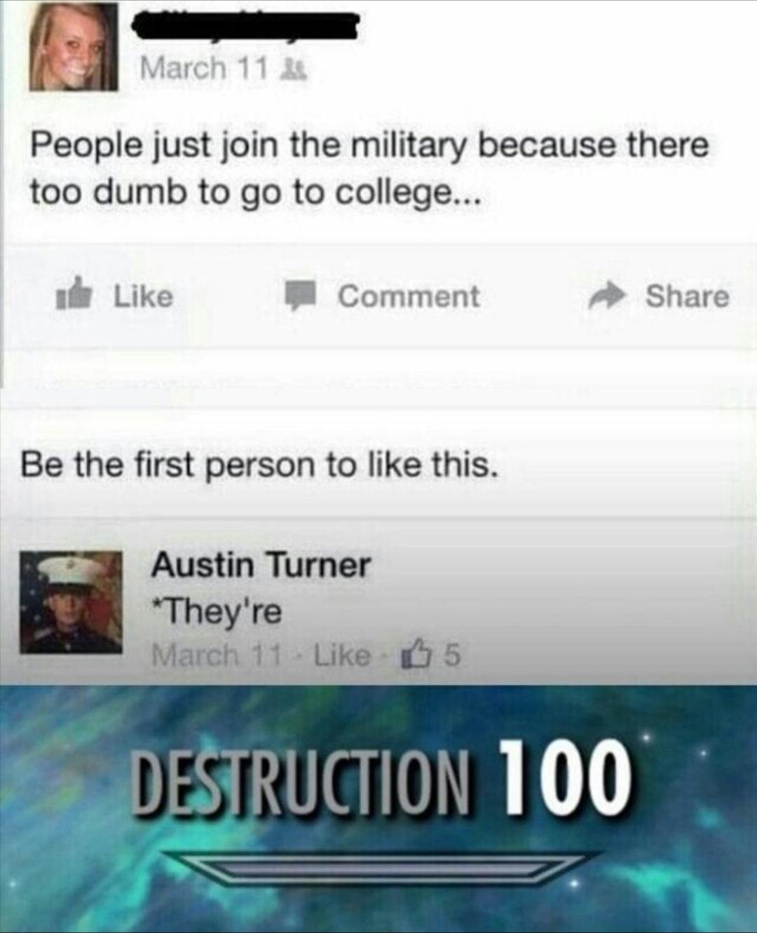 skyrim destruction meme - March 11 4 People just join the military because there too dumb to go to college... de Comment Be the first person to this. Austin Turner They're March 11. 5 Destruction 100