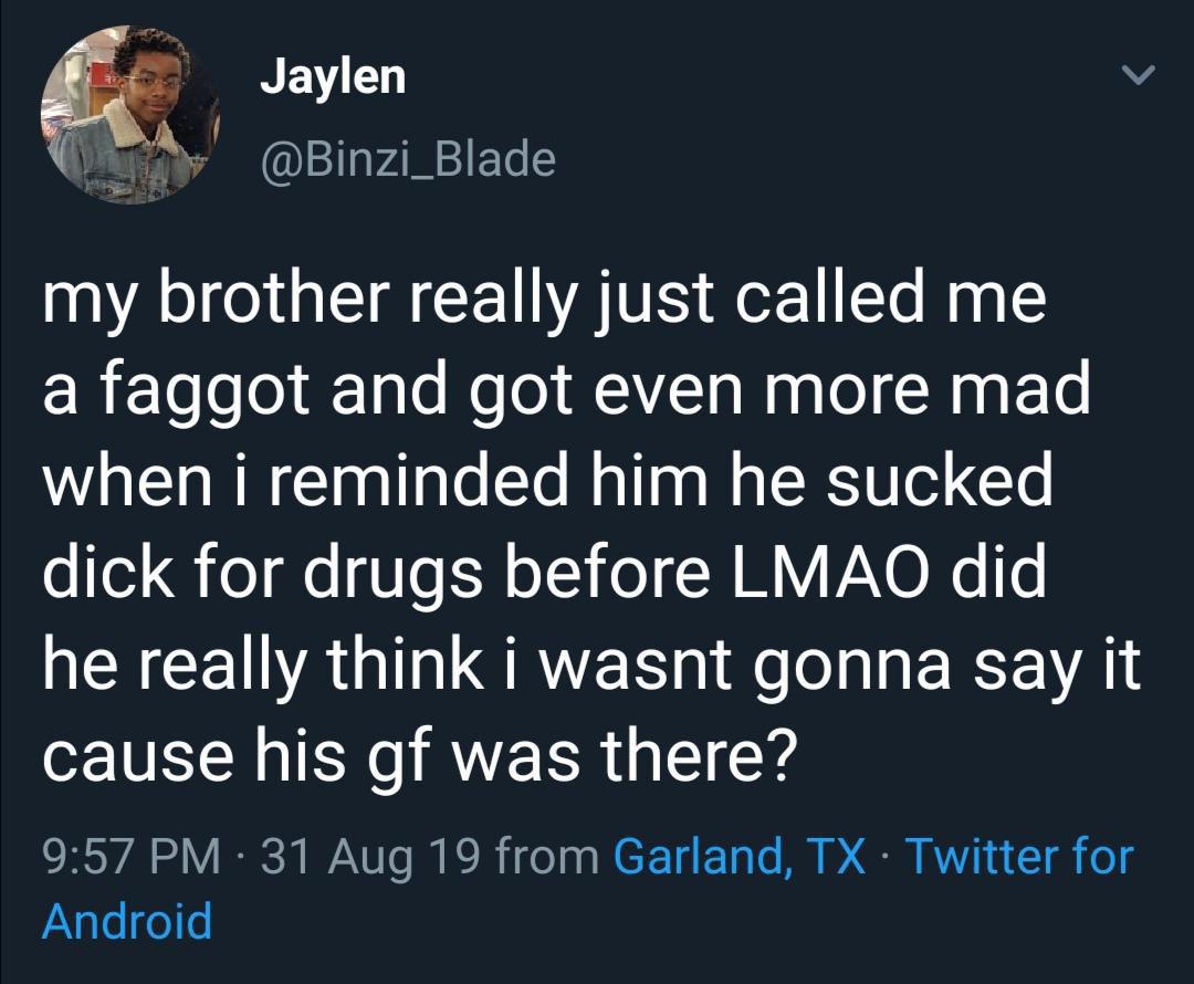 Humour - Jaylen my brother really just called me a faggot and got even more mad when i reminded him he sucked dick for drugs before Lmao did he really think i wasnt gonna say it cause his gf was there? 31 Aug 19 from Garland, Tx Twitter for Android