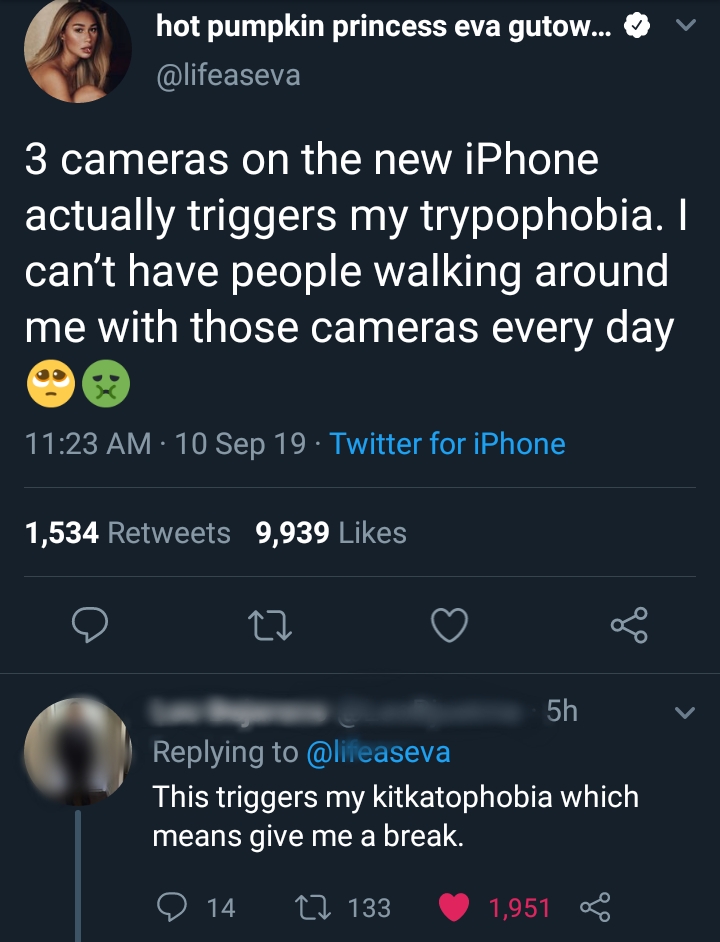 v hot pumpkin princess eva gutow... 3 cameras on the new iPhone actually triggers my trypophobia. I can't have people walking around me with those cameras every day 10 Sep 19. Twitter for iPhone 1,534 9,939 Q v 5h This triggers my kitkatophobia which mean