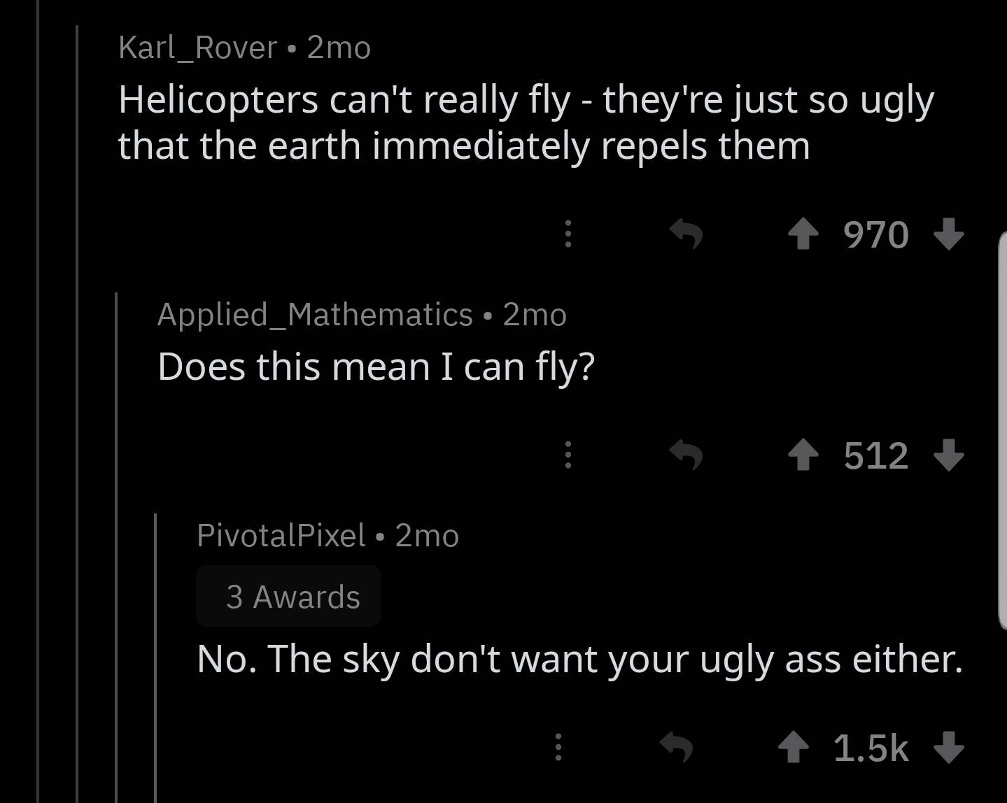 ihadastroke - Karl_Rover 2mo Helicopters can't really fly they're just so ugly that the earth immediately repels them 5 4 970 Applied_Mathematics 2mo Does this mean I can fly? 5 512 PivotalPixel 2mo 3 Awards No. The sky don't want your ugly ass either. 1