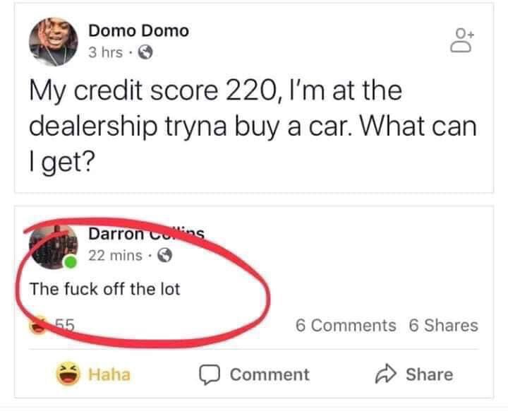 Domo Domo 3 hrs. My credit score 220, I'm at the dealership tryna buy a car. What can I get? Darron 22 mins. The fuck off the lot 6 6 Haha D Comment