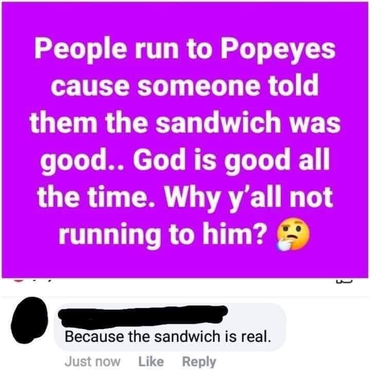 People run to Popeyes cause someone told them the sandwich was good.. God is good all the time. Why y'all not running to him? Because the sandwich is real. Just now