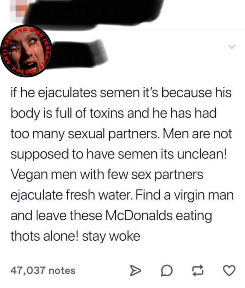 angle - if he ejaculates semen it's because his body is full of toxins and he has had too many sexual partners. Men are not supposed to have semen its unclean! Vegan men with few sex partners ejaculate fresh water. Find a virgin man and leave these McDona