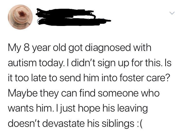 writing - My 8 year old got diagnosed with autism today. I didn't sign up for this. Is it too late to send him into foster care? Maybe they can find someone who wants him. I just hope his leaving doesn't devastate his siblings