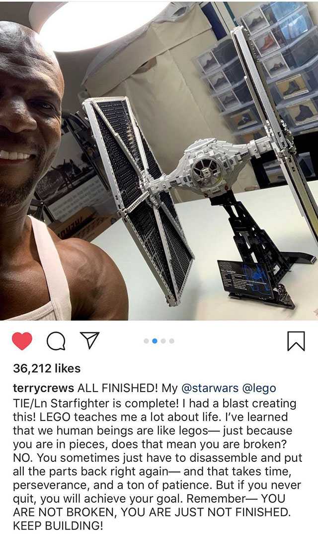 Terry Crews - 36,212 terrycrews All Finished! My TieLn Starfighter is complete! I had a blast creating this! Lego teaches me a lot about life. I've learned that we human beings are legos just because you are in pieces, does that mean you are broken? No. Y
