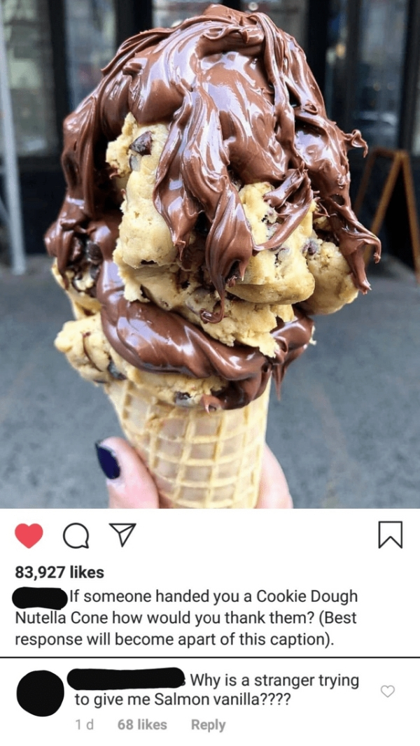 world's best cookie dough - 83,927 If someone handed you a Cookie Dough Nutella Cone how would you thank them? Best response will become apart of this caption. Why is a stranger trying to give me Salmon vanilla???? 1d 68