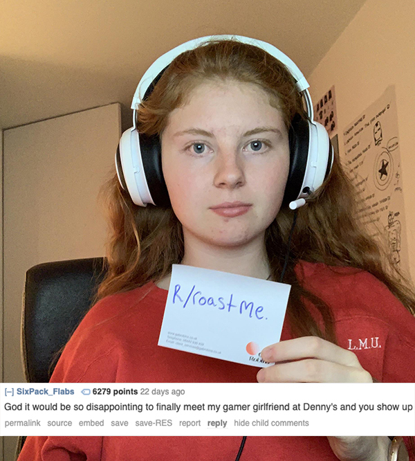 roast ear - Irroast me. L.M.U. SixPack Flabs 6279 points 22 days ago God it would be so disappointing to finally meet my gamer girlfriend at Denny's and you show up permalink source embed save saveRes report hide child